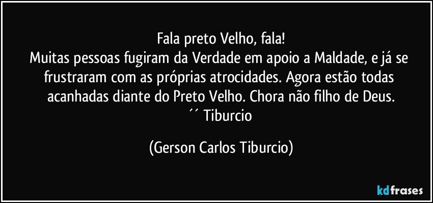 Fala preto Velho, fala!
Muitas pessoas fugiram da Verdade em apoio a Maldade, e já se frustraram com as próprias atrocidades. Agora estão todas acanhadas diante do Preto Velho. Chora não filho de Deus.
´´ Tiburcio (Gerson Carlos Tiburcio)