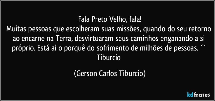 Fala Preto Velho, fala!
Muitas pessoas que escolheram suas missões, quando do seu retorno ao encarne na Terra, desvirtuaram seus caminhos enganando a si próprio. Está ai o porquê do sofrimento de milhões de pessoas. ´´ Tiburcio (Gerson Carlos Tiburcio)