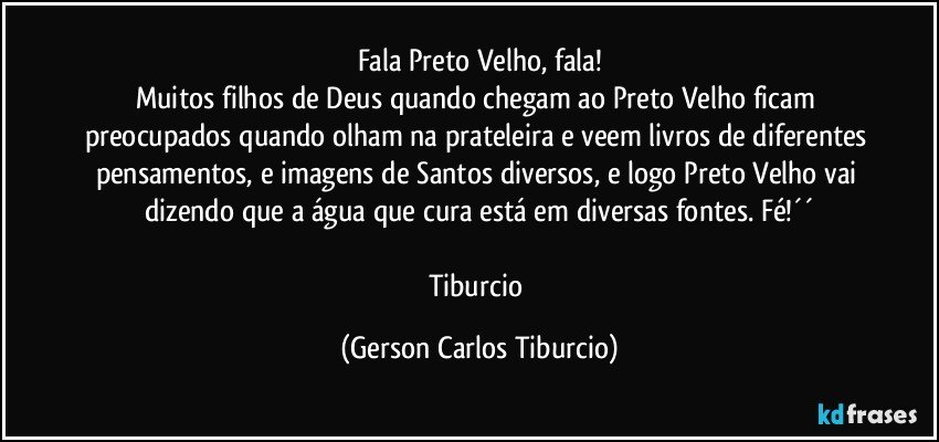 Fala Preto Velho, fala!
Muitos filhos de Deus quando chegam ao Preto Velho ficam preocupados quando olham na prateleira e veem livros de diferentes pensamentos, e imagens de Santos diversos, e logo Preto Velho vai dizendo que a água que cura está em diversas fontes. Fé!´´

Tiburcio (Gerson Carlos Tiburcio)