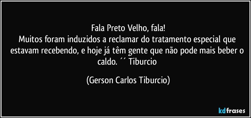 Fala Preto Velho, fala!
Muitos foram induzidos a reclamar do tratamento especial que estavam recebendo, e hoje já têm gente que não pode mais beber o caldo. ´´ Tiburcio (Gerson Carlos Tiburcio)