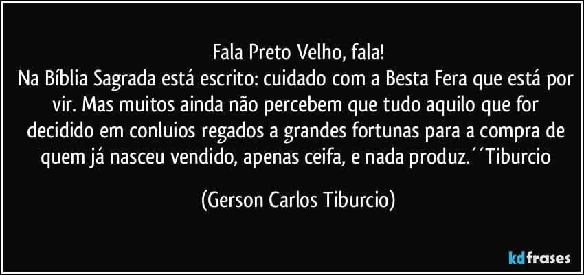 Fala Preto Velho, fala!
Na Bíblia Sagrada está escrito: cuidado com a Besta Fera que está por vir. Mas muitos ainda não percebem que tudo aquilo que for decidido em conluios regados a grandes fortunas para a compra de quem já nasceu vendido, apenas ceifa, e nada produz.´´Tiburcio (Gerson Carlos Tiburcio)