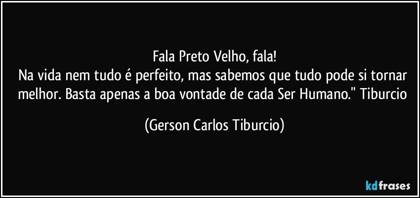 Fala Preto Velho, fala!
Na vida nem tudo é perfeito, mas sabemos que tudo pode si tornar melhor. Basta apenas a boa vontade de cada Ser Humano." Tiburcio (Gerson Carlos Tiburcio)