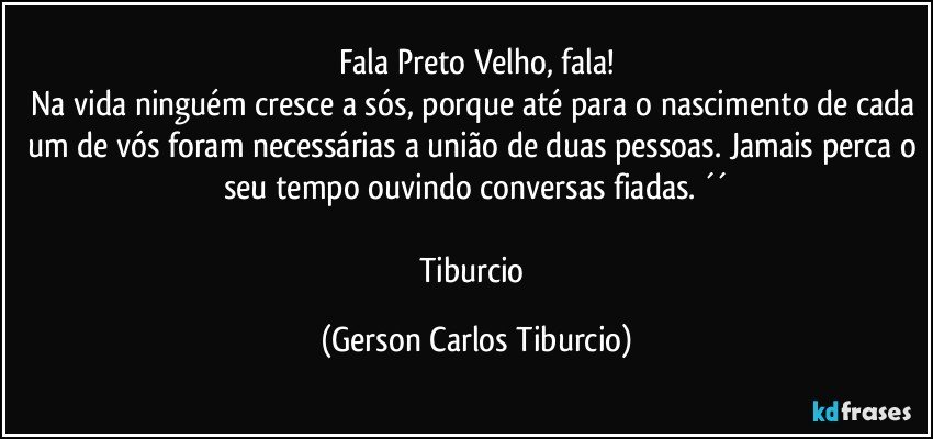 Fala Preto Velho, fala!
Na vida ninguém cresce a sós, porque até para o nascimento de cada um de vós foram necessárias a união de duas pessoas. Jamais perca o seu tempo ouvindo conversas fiadas. ´´

Tiburcio (Gerson Carlos Tiburcio)