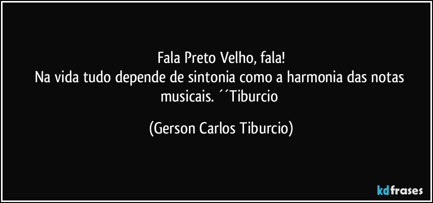 Fala Preto Velho, fala!
Na vida tudo depende de sintonia como a harmonia das notas musicais. ´´Tiburcio (Gerson Carlos Tiburcio)