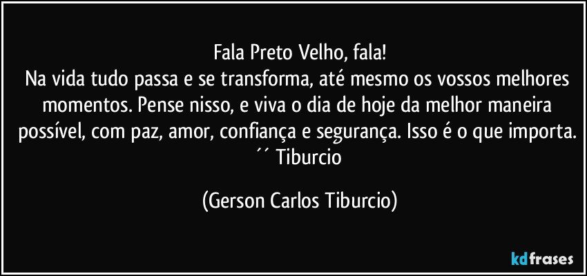 Fala Preto Velho, fala!
Na vida tudo passa e se transforma, até mesmo os vossos melhores momentos. Pense nisso, e viva o dia de hoje da melhor maneira possível, com paz, amor, confiança e segurança. Isso é o que importa. ´´ Tiburcio (Gerson Carlos Tiburcio)