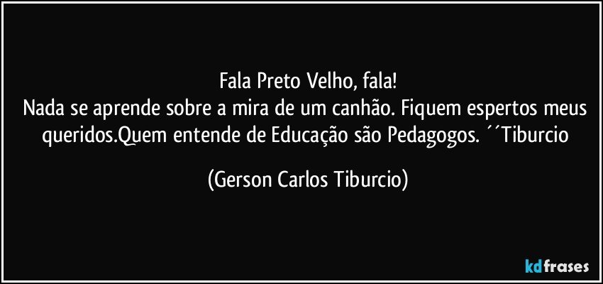 Fala Preto Velho, fala!
Nada se aprende sobre a mira de um canhão. Fiquem espertos meus queridos.Quem entende de Educação são Pedagogos. ´´Tiburcio (Gerson Carlos Tiburcio)