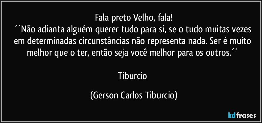 Fala preto Velho, fala!
´´Não adianta alguém querer tudo para si, se o tudo muitas vezes em determinadas circunstâncias não representa nada. Ser é muito melhor que o ter, então seja você melhor para os outros.´´ 

Tiburcio (Gerson Carlos Tiburcio)