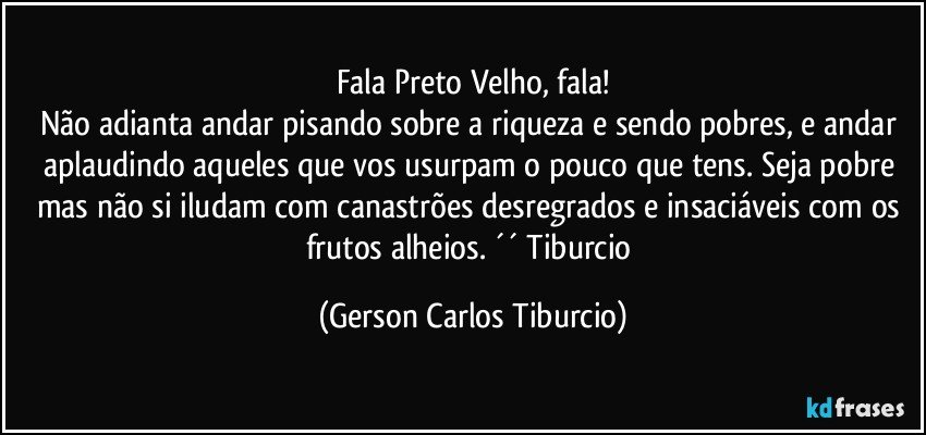 Fala Preto Velho, fala!
Não adianta andar pisando sobre a riqueza e sendo pobres, e andar aplaudindo aqueles que vos usurpam o pouco que tens. Seja pobre mas não si iludam com canastrões desregrados e insaciáveis com os frutos alheios. ´´ Tiburcio (Gerson Carlos Tiburcio)