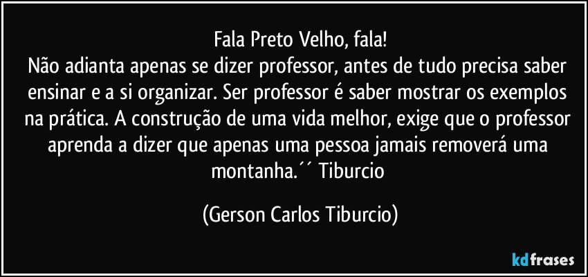 Fala Preto Velho, fala!
Não adianta apenas se dizer professor, antes de tudo precisa saber ensinar e a si organizar. Ser professor é saber mostrar os exemplos na prática. A construção de uma vida melhor, exige que o professor aprenda a dizer que apenas uma pessoa jamais removerá uma montanha.´´ Tiburcio (Gerson Carlos Tiburcio)