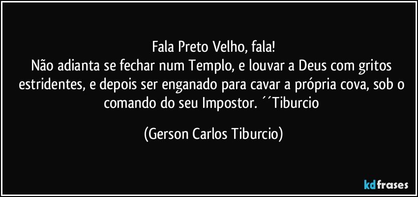 Fala Preto Velho, fala!
Não adianta se fechar num Templo, e louvar a Deus com gritos estridentes, e depois ser enganado para cavar a própria cova, sob o comando do seu Impostor. ´´Tiburcio (Gerson Carlos Tiburcio)