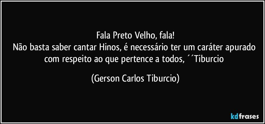 Fala Preto Velho, fala!
Não basta saber cantar Hinos, é necessário ter um caráter apurado com respeito ao que pertence a todos, ´´Tiburcio (Gerson Carlos Tiburcio)