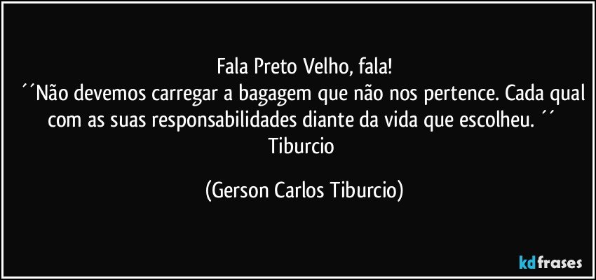 Fala Preto Velho, fala!
´´Não devemos carregar a bagagem que não nos pertence. Cada qual com as suas responsabilidades diante da vida que escolheu. ´´ Tiburcio (Gerson Carlos Tiburcio)