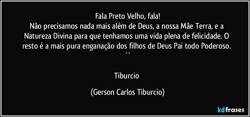 Fala Preto Velho, fala!
Não precisamos nada mais além de Deus, a nossa Mãe Terra, e a Natureza Divina para que tenhamos uma vida plena de felicidade. O resto é a mais pura enganação dos filhos de Deus Pai todo Poderoso. ´´

Tiburcio (Gerson Carlos Tiburcio)