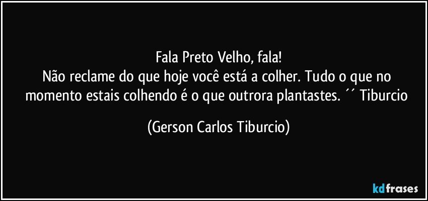 Fala Preto Velho, fala!
Não reclame do que hoje você está a colher. Tudo o que no momento estais colhendo é o que outrora plantastes. ´´ Tiburcio (Gerson Carlos Tiburcio)