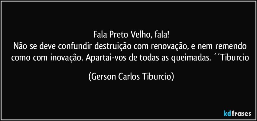 Fala Preto Velho, fala!
Não se deve confundir destruição com renovação, e nem remendo como com inovação. Apartai-vos de todas as queimadas. ´´Tiburcio (Gerson Carlos Tiburcio)