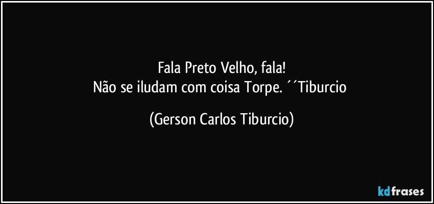 Fala Preto Velho, fala!
Não se iludam com coisa Torpe. ´´Tiburcio (Gerson Carlos Tiburcio)