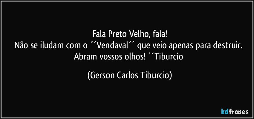 Fala Preto Velho, fala!
Não se iludam com o ´´Vendaval´´ que veio apenas para destruir. Abram vossos olhos! ´´Tiburcio (Gerson Carlos Tiburcio)