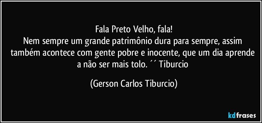 Fala Preto Velho, fala!
Nem sempre um grande patrimônio dura para sempre, assim também acontece com gente pobre e inocente, que um dia aprende a não ser mais tolo. ´´ Tiburcio (Gerson Carlos Tiburcio)