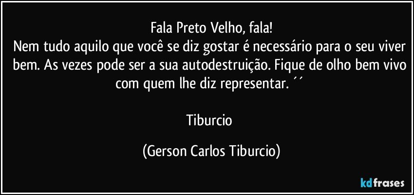 Fala Preto Velho, fala!
Nem tudo aquilo que você se diz gostar é necessário para o seu viver bem. As vezes pode ser a sua autodestruição. Fique de olho bem vivo com quem lhe diz representar. ´´ 

Tiburcio (Gerson Carlos Tiburcio)