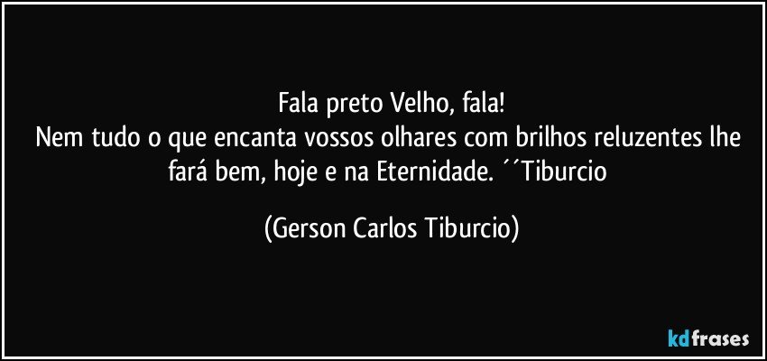 Fala preto Velho, fala!
Nem tudo o que encanta vossos olhares com brilhos reluzentes lhe fará bem, hoje e na Eternidade. ´´Tiburcio (Gerson Carlos Tiburcio)