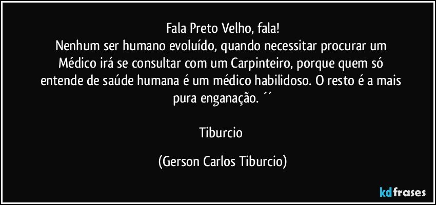 Fala Preto Velho, fala!
Nenhum ser humano evoluído, quando necessitar procurar um Médico irá se consultar com um Carpinteiro, porque quem só entende de saúde humana é um médico habilidoso. O resto é a mais pura enganação. ´´

Tiburcio (Gerson Carlos Tiburcio)