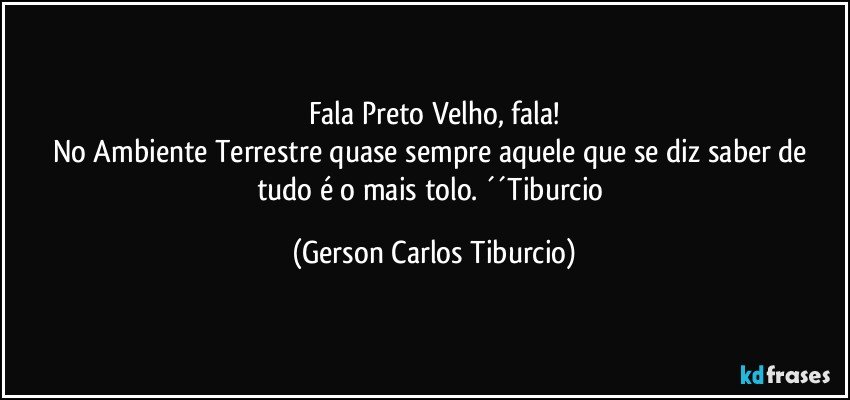 Fala Preto Velho, fala!
No Ambiente Terrestre quase sempre aquele que se diz saber de tudo é o mais tolo. ´´Tiburcio (Gerson Carlos Tiburcio)