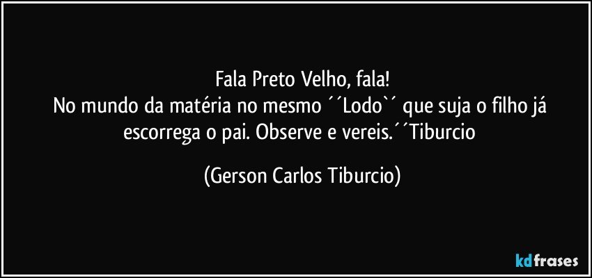 Fala Preto Velho, fala!
No mundo da matéria no mesmo ´´Lodo`´ que suja o filho já escorrega o pai. Observe e vereis.´´Tiburcio (Gerson Carlos Tiburcio)