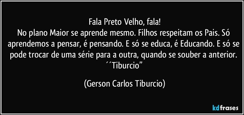 Fala Preto Velho, fala!
No plano Maior se aprende mesmo. Filhos respeitam os Pais. Só aprendemos a pensar, é pensando. E só se educa, é Educando. E só se pode trocar de uma série para a outra, quando se souber a anterior. ´´Tiburcio” (Gerson Carlos Tiburcio)