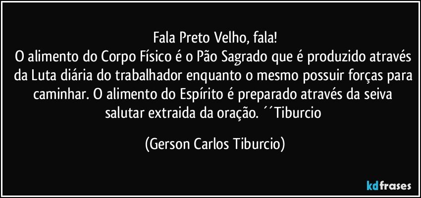 Fala Preto Velho, fala!
O alimento do Corpo Físico é o Pão Sagrado que é produzido através da Luta diária do trabalhador enquanto o mesmo possuir forças para caminhar. O alimento do Espírito é preparado através da seiva salutar extraida da oração. ´´Tiburcio (Gerson Carlos Tiburcio)