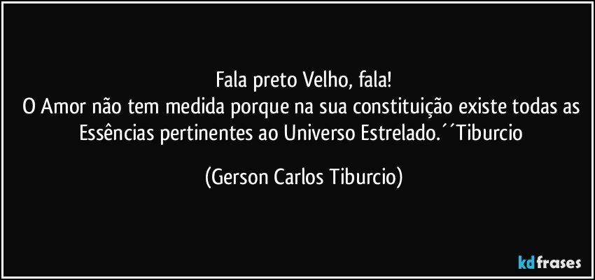 Fala preto Velho, fala!
O Amor não tem medida porque na sua constituição existe todas as Essências pertinentes ao Universo Estrelado.´´Tiburcio (Gerson Carlos Tiburcio)