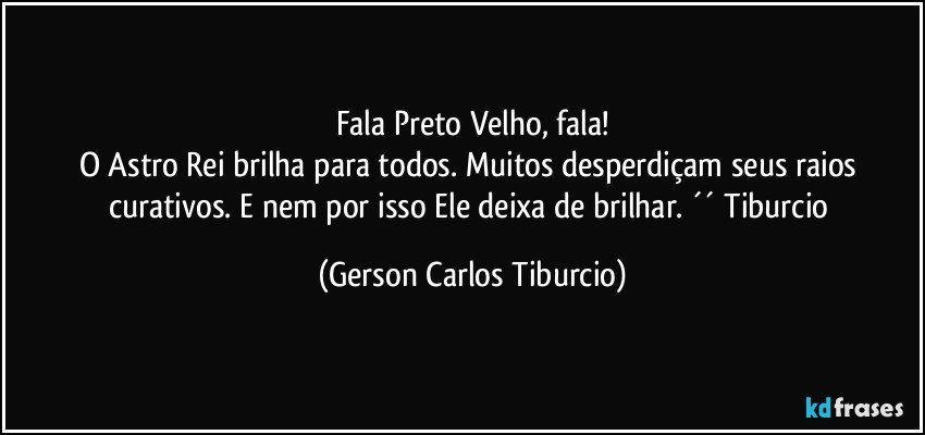 Fala Preto Velho, fala!
O Astro Rei brilha para todos. Muitos desperdiçam seus raios curativos. E nem por isso Ele deixa de brilhar. ´´ Tiburcio (Gerson Carlos Tiburcio)