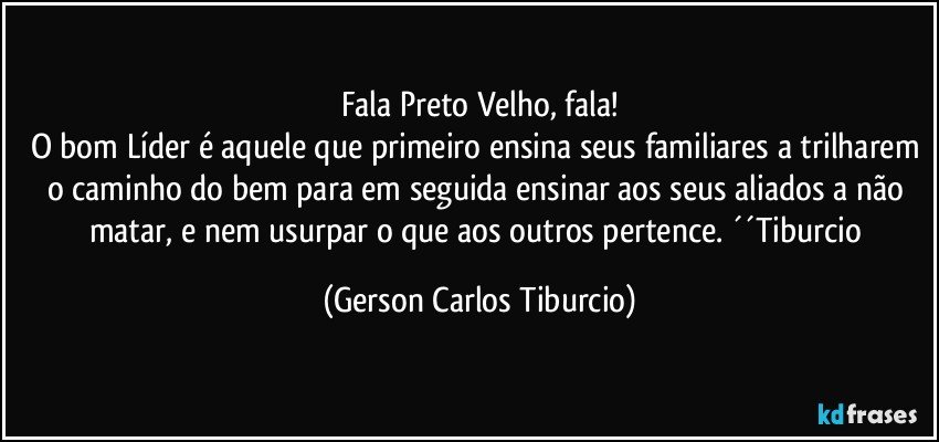 Fala Preto Velho, fala!
O bom Líder é aquele que primeiro ensina seus familiares a trilharem o caminho do bem para em seguida ensinar aos seus aliados a não matar, e nem usurpar o que aos outros pertence. ´´Tiburcio (Gerson Carlos Tiburcio)