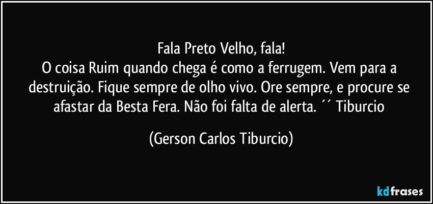 Fala Preto Velho, fala!
O coisa Ruim quando chega é como a ferrugem. Vem para a destruição. Fique sempre de olho vivo. Ore sempre, e procure se afastar da Besta Fera. Não foi falta de alerta. ´´ Tiburcio (Gerson Carlos Tiburcio)