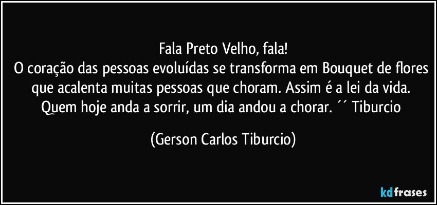 Fala Preto Velho, fala!
O coração das pessoas evoluídas se transforma em Bouquet de flores que acalenta muitas pessoas que choram. Assim é a lei da vida. Quem hoje anda a sorrir, um dia andou a chorar. ´´ Tiburcio (Gerson Carlos Tiburcio)