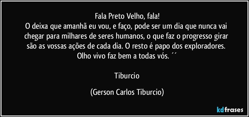 Fala Preto Velho, fala!
O deixa que amanhã eu vou, e faço, pode ser um dia que nunca vai chegar para milhares de seres humanos, o que faz o progresso girar são as vossas ações de cada dia. O resto é papo dos exploradores. Olho vivo faz bem a todas vós. ´´

 Tiburcio (Gerson Carlos Tiburcio)