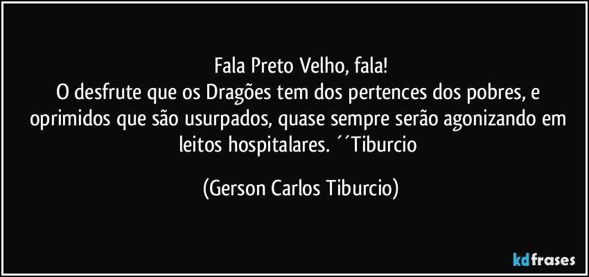 Fala Preto Velho, fala!
O desfrute que os Dragões tem dos pertences dos pobres, e oprimidos que são usurpados, quase sempre serão agonizando em leitos hospitalares. ´´Tiburcio (Gerson Carlos Tiburcio)