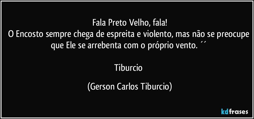 Fala Preto Velho, fala!
O Encosto sempre chega de espreita e violento, mas não se preocupe que Ele se arrebenta com o próprio vento. ´´ 

Tiburcio (Gerson Carlos Tiburcio)