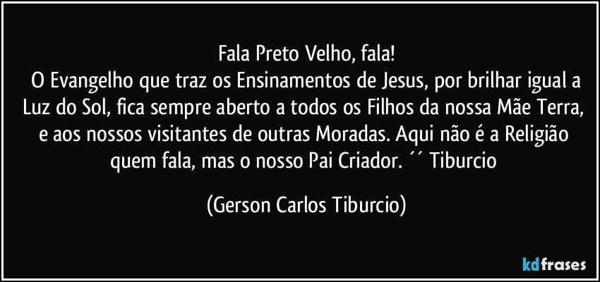 Fala Preto Velho, fala!
 O Evangelho que traz os Ensinamentos de Jesus, por brilhar igual a Luz do Sol, fica sempre aberto a todos os Filhos da nossa Mãe Terra, e aos nossos visitantes de outras Moradas. Aqui não é a Religião quem fala, mas o nosso Pai Criador. ´´ Tiburcio (Gerson Carlos Tiburcio)