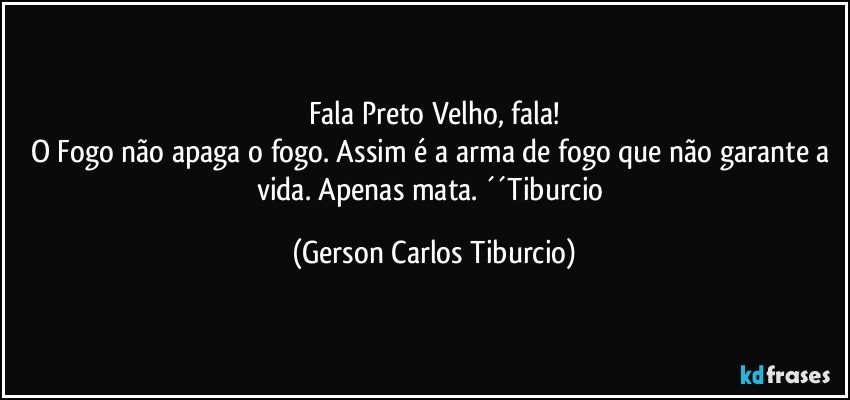 Fala Preto Velho, fala!
O Fogo não apaga o fogo. Assim é a arma de fogo que não garante a vida. Apenas mata. ´´Tiburcio (Gerson Carlos Tiburcio)