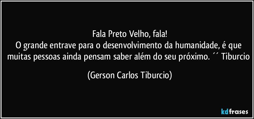 Fala Preto Velho, fala!
O grande entrave para o desenvolvimento da humanidade, é que muitas pessoas ainda pensam saber além do seu próximo. ´´ Tiburcio (Gerson Carlos Tiburcio)