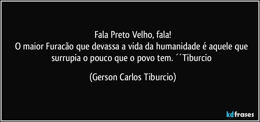 Fala Preto Velho, fala!
O maior Furacão que devassa a vida da humanidade é aquele que surrupia o pouco que o povo tem. ´´Tiburcio (Gerson Carlos Tiburcio)