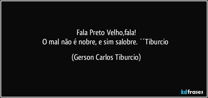 Fala Preto Velho,fala!
O mal não é nobre, e sim salobre. ´´Tiburcio (Gerson Carlos Tiburcio)