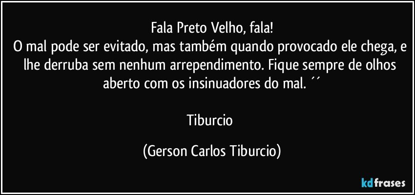 Fala Preto Velho, fala!
O mal pode ser evitado, mas também quando provocado ele chega, e lhe derruba sem nenhum arrependimento. Fique sempre de olhos aberto com os insinuadores do mal. ´´

Tiburcio (Gerson Carlos Tiburcio)