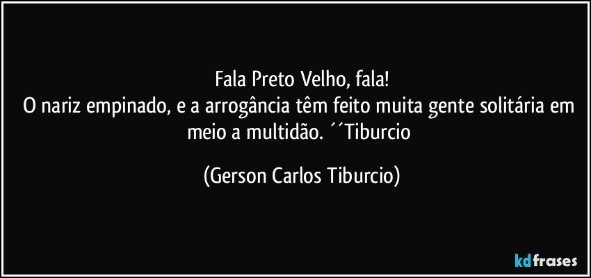 Fala Preto Velho, fala!
O nariz empinado, e a arrogância têm feito muita gente solitária em meio a multidão. ´´Tiburcio (Gerson Carlos Tiburcio)