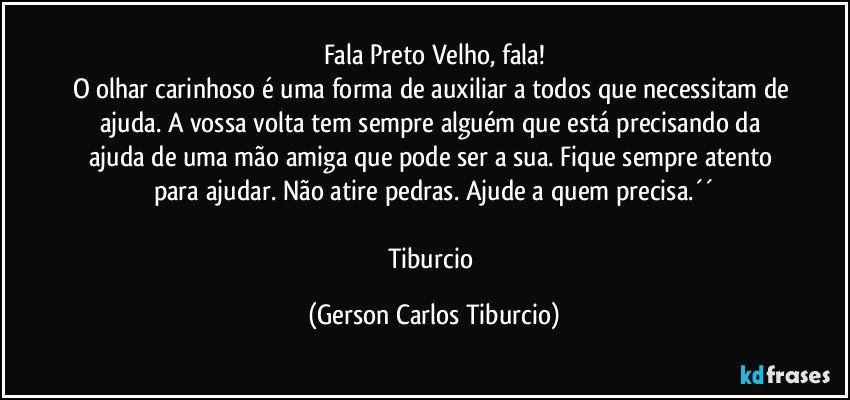 Fala Preto Velho, fala!
O olhar carinhoso é uma forma de auxiliar a todos que necessitam de ajuda. A vossa volta tem sempre alguém que está precisando da ajuda de uma mão amiga que pode ser a sua. Fique sempre atento para ajudar. Não atire pedras. Ajude a quem precisa.´´

Tiburcio (Gerson Carlos Tiburcio)