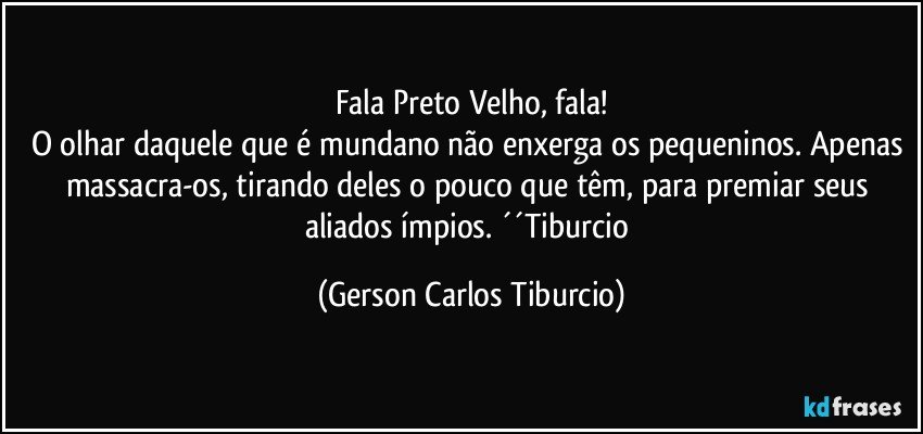 Fala Preto Velho, fala!
O olhar daquele que é mundano não enxerga os pequeninos. Apenas massacra-os, tirando deles o pouco que têm, para premiar seus aliados ímpios. ´´Tiburcio (Gerson Carlos Tiburcio)