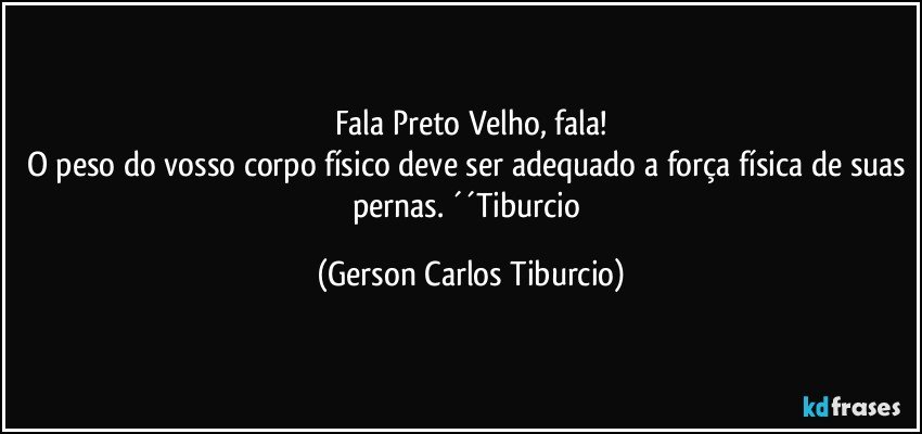 Fala Preto Velho, fala!
O peso do vosso corpo físico deve ser adequado a força física de suas pernas. ´´Tiburcio (Gerson Carlos Tiburcio)