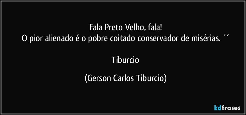 Fala Preto Velho, fala!
O pior alienado é o pobre coitado conservador de misérias. ´´

 Tiburcio (Gerson Carlos Tiburcio)