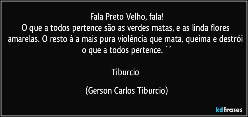 Fala Preto Velho, fala!
O que a todos pertence são as verdes matas, e as linda flores amarelas. O resto á a mais pura violência que mata, queima e destrói o que a todos pertence. ´´

Tiburcio (Gerson Carlos Tiburcio)