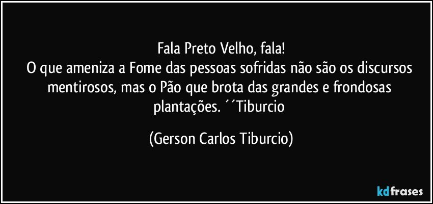 Fala Preto Velho, fala!
O que ameniza a Fome das pessoas sofridas não são os discursos mentirosos, mas o Pão que brota das grandes e frondosas plantações. ´´Tiburcio (Gerson Carlos Tiburcio)